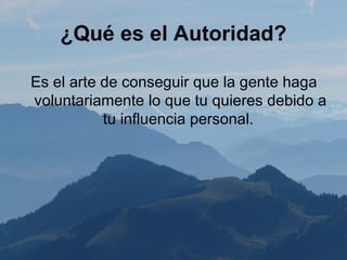 ¿Qué es el Autoridad?

Es el arte de conseguir que la gente haga
voluntariamente lo que tu quieres debido a
           tu influencia personal.
 