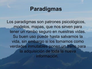 Paradigmas

Los paradigmas son patrones psicológicos,
   modelos, mapas, que nos sirven para
 tener un rumbo seguro en nuestras vidas.
   Su buen uso puede hasta salvarnos la
  vida, sin embargo si los tomamos como
 verdades inmutables ponen un freno para
      la adquisición de toda la nueva
               información.
 