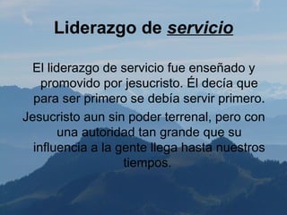 Liderazgo de servicio

 El liderazgo de servicio fue enseñado y
    promovido por jesucristo. Él decía que
  para ser primero se debía servir primero.
Jesucristo aun sin poder terrenal, pero con
       una autoridad tan grande que su
  influencia a la gente llega hasta nuestros
                   tiempos.
 
