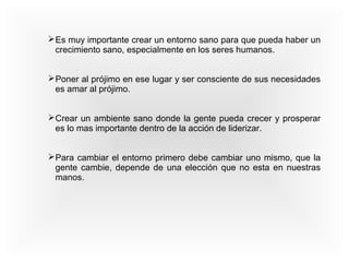 Es muy importante crear un entorno sano para que pueda haber un 
crecimiento sano, especialmente en los seres humanos. 
Poner al prójimo en ese lugar y ser consciente de sus necesidades 
es amar al prójimo. 
Crear un ambiente sano donde la gente pueda crecer y prosperar 
es lo mas importante dentro de la acción de liderizar. 
Para cambiar el entorno primero debe cambiar uno mismo, que la 
gente cambie, depende de una elección que no esta en nuestras 
manos. 
 