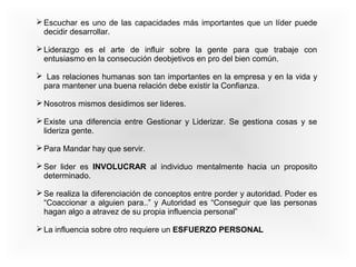 Escuchar es uno de las capacidades más importantes que un líder puede 
decidir desarrollar. 
Liderazgo es el arte de influir sobre la gente para que trabaje con 
entusiasmo en la consecución deobjetivos en pro del bien común. 
 Las relaciones humanas son tan importantes en la empresa y en la vida y 
para mantener una buena relación debe existir la Confianza. 
Nosotros mismos desidimos ser lideres. 
Existe una diferencia entre Gestionar y Liderizar. Se gestiona cosas y se 
lideriza gente. 
Para Mandar hay que servir. 
Ser lider es INVOLUCRAR al individuo mentalmente hacia un proposito 
determinado. 
Se realiza la diferenciación de conceptos entre porder y autoridad. Poder es 
“Coaccionar a alguien para..” y Autoridad es “Conseguir que las personas 
hagan algo a atravez de su propia influencia personal” 
La influencia sobre otro requiere un ESFUERZO PERSONAL 
 