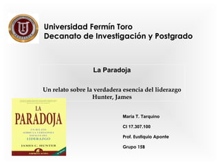 Universidad Fermín Toro 
Decanato de Investigación y Postgrado 
La Paradoja 
Un relato sobre la verdadera esencia del liderazgo 
Hunter, James 
María T. Tarquino 
CI 17.307.100 
Prof. Eustiquio Aponte 
Grupo 15B 
 