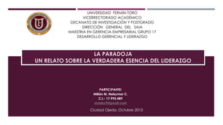 UNIVERSIDAD FERMÍN TORO
VICERRECTORADO ACADÉMICO
DECANATO DE INVESTIGACIÓN Y POSTGRADO
DIRECCIÓN GENERAL DEL SAIA
MAESTRIA EN GERENCIA EMPRESARIAL GRUPO 17
DESARROLLO GERENCIAL Y LIDERAZGO
PARTICIPANTE:
Millán M. Nelsymar C.
C.I.- 17.995.489
mnelsy9@gmail.com
Ciudad Ojeda, Octubre 2015
LA PARADOJA
UN RELATO SOBRE LA VERDADERA ESENCIA DEL LIDERAZGO
 