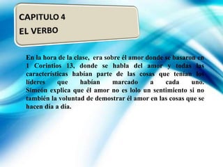En la hora de la clase, era sobre él amor donde se basaron en
1 Corintios 13, donde se habla del amor y todas las
características habían parte de las cosas que tenían los
líderes
que
habían
marcado
a
cada
uno.
Simeón explica que él amor no es lolo un sentimiento si no
también la voluntad de demostrar él amor en las cosas que se
hacen día a día.

 