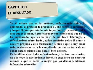 Ya él último día en la mañana, reflexionando sobre lo
aprendido, él profesor le pregunta a John sobre lo aprendido
y lo que él cree que esta lo más importante, y pensando John
dice que es él amor, él profesor muy contento le dice que no se
ha equivocado, que es la base de un buen liderazgo, y
reflexionaban sobre Jesús , quien enseñaba sobre él amar a
nuestro prójimo y esto transciende debido a que si hay amor
todo lo demás se va a ir cumpliendo porque se trata de no
ganar para si mismo si no para él bien del otro.
En la última clase todos reflexionaban, y hacían comentarios,
de que todo lo que podemos hacer, se encuentra en nosotros
mismos y que si haces lo mejor por los demás tendremos
influencias sobre ellos

 