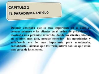 Después enseñaba que lo mas importante en el éxito es
colocar primero e los clientes en el orden de prioridades y
mostraba una pirámide invertida, donde los clientes estaban
en el nivel mas alto, porque entender las necesidades y
satisfacerla era lo mas importante para mantenerla,
consolidarla , además que los trabajadores son los que están
mas cerca de los clientes.

 