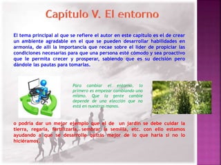 El tema principal al que se refiere el autor en este capítulo es el de crear 
un ambiente agradable en el que se pueden desarrollar habilidades en 
armonía, de allí la importancia que recae sobre el líder de propiciar las 
condiciones necesarias para que una persona esté cómodo y sea proactivo 
que le permita crecer y prosperar, sabiendo que es su decisión pero 
dándole las pautas para tomarlas. 
Para cambiar el entorno, lo 
primero es empezar cambiando uno 
mismo. Que la gente cambie 
depende de una elección que no 
está en nuestras manos. 
o podría dar un mejor ejemplo que el de un jardín se debe cuidar la 
tierra, regarla, fertilizarla, sembrar la semilla, etc. con ello estamos 
ayudando a que se desarrolle quizás mejor de lo que haría si no lo 
hiciéramos. 
 