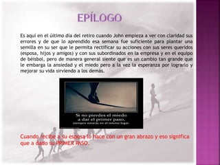 Es aquí en el último día del retiro cuando John empieza a ver con claridad sus 
errores y de que lo aprendido esa semana fue suficiente para plantar una 
semilla en su ser que le permita rectificar su acciones con sus seres queridos 
(esposa, hijos y amigos) y con sus subordinados en la empresa y en el equipo 
de béisbol, pero de manera general siente que es un cambio tan grande que 
le embarga la ansiedad y el miedo pero a la vez la esperanza por lograrlo y 
mejorar su vida sirviendo a los demás. 
Cuando recibe a su esposa lo hace con un gran abrazo y eso significa 
que a dado su PRIMER PASO. 
 