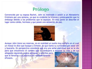 Convencido por su esposa Rachel, John es motivado a asistir a un Monasterio 
Cristiano por una semana, ya que es evidente la tristeza y preocupación que lo 
embarga debido a los problemas que lo aquejan. En esta parte se describe el 
lugar como cálido, hermoso y que posee una sensación de paz. 
Aunque John tiene sus reservas, es en realidad un sueño muy extraño en el cual 
un monje le dice que busque a Simeón, lo que llama su curiosidad por estar allí 
y buscarlo. En perspectiva considero que era una señal espiritual que se le dio 
para que encontrara el camino que lo condujera a mejorar su vida y de sus 
allegados siguiendo pautas antiguas y sencillas pero 
que al llevarlas a la práctica son verdaderamente 
eficaces. 
 