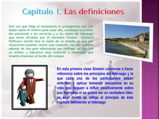 En esta primera clase Simeón comienza a hacer 
referencia sobre los principios del liderazgo y lo 
que cada uno de los participantes deben 
entender y aplicar tomando decisiones en su 
vida que lleguen a influir positivamente sobre 
sus liderados si se quiere ser un verdadero líder, 
es aquí donde se refleja el principio de éste 
capítulo definiendo el liderazgo 
 
