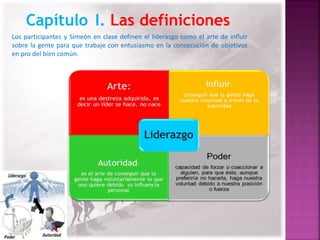 Los participantes y Simeón en clase definen el liderazgo como el arte de influir 
sobre la gente para que trabaje con entusiasmo en la consecución de objetivos 
en pro del bien común. 
 
