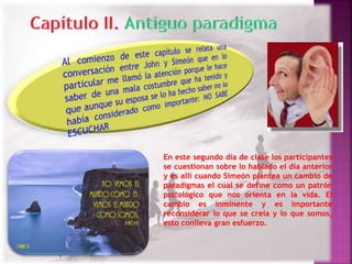 En este segundo día de clase los participantes 
se cuestionan sobre lo hablado el día anterior 
y es allí cuando Simeón plantea un cambio de 
paradigmas el cual se define como un patrón 
psicológico que nos orienta en la vida. El 
cambio es inminente y es importante 
reconsiderar lo que se creía y lo que somos, 
esto conlleva gran esfuerzo. 
 