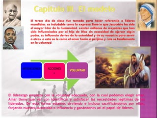 El tercer día de clase fue tomado para hacer referencia a líderes 
mundiales, es indudable como lo expresa Simeón que Jesucristo ha sido 
el mayor líder de la humanidad, existen millones de creyentes que han 
sido influenciados por el hijo de Dios sin necesidad de ejercer algún 
poder, su influencia deriva de la autoridad y de su vocación para servir 
a otros ,a esto se le como el amor hacia el prójimo y éste se fundamenta 
en la voluntad. 
INTENCIONES 
+ 
ACCIONES 
= 
VOLUNTAD 
El liderazgo empieza con la voluntad adecuada, con la cual podemos elegir amar. 
Amar tiene que ver con identificar y satisfacer las necesidades legítimas de los 
liderados. De esta forma estamos sirviendo e incluso sacrificándonos por ellos, 
forjando nuestra autoridad o influencia y ganándonos así el papel de líderes. 
 