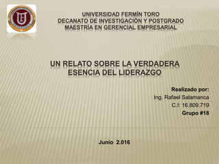 UNIVERSIDAD FERMÍN TORO
DECANATO DE INVESTIGACIÓN Y POSTGRADO
MAESTRÍA EN GERENCIAL EMPRESARIAL
Realizado por:
Ing. Rafael Salamanca
C.I: 16.809.719
Grupo #18
Junio 2.016
UN RELATO SOBRE LA VERDADERA
ESENCIA DEL LIDERAZGO
 