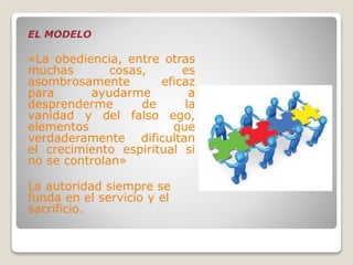 EL MODELO
«La obediencia, entre otras
muchas cosas, es
asombrosamente eficaz
para ayudarme a
desprenderme de la
vanidad y del falso ego,
elementos que
verdaderamente dificultan
el crecimiento espiritual si
no se controlan»
La autoridad siempre se
funda en el servicio y el
sacrificio.
 