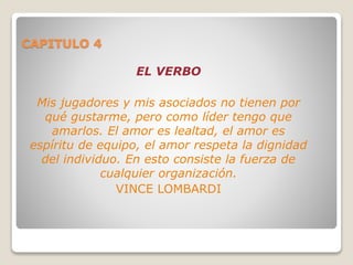 CAPITULO 4
EL VERBO
Mis jugadores y mis asociados no tienen por
qué gustarme, pero como líder tengo que
amarlos. El amor es lealtad, el amor es
espíritu de equipo, el amor respeta la dignidad
del individuo. En esto consiste la fuerza de
cualquier organización.
VINCE LOMBARDI
 