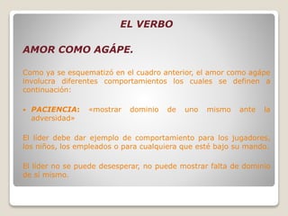 EL VERBO
AMOR COMO AGÁPE.
Como ya se esquematizó en el cuadro anterior, el amor como agápe
involucra diferentes comportamientos los cuales se definen a
continuación:
 PACIENCIA: «mostrar dominio de uno mismo ante la
adversidad»
El líder debe dar ejemplo de comportamiento para los jugadores,
los niños, los empleados o para cualquiera que esté bajo su mando.
El líder no se puede desesperar, no puede mostrar falta de dominio
de sí mismo.
 