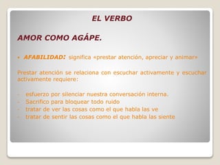 EL VERBO
AMOR COMO AGÁPE.
 AFABILIDAD: significa «prestar atención, apreciar y animar»
Prestar atención se relaciona con escuchar activamente y escuchar
activamente requiere:
- esfuerzo por silenciar nuestra conversación interna.
- Sacrifico para bloquear todo ruido
- tratar de ver las cosas como el que habla las ve
- tratar de sentir las cosas como el que habla las siente
 