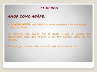 EL VERBO
AMOR COMO AGÁPE.
 COMPROMISO: está definido como atenerse a las elecciones
que uno hace.
Es también una pasión por la gente y por el equipo, por
presionarles para que lleguen a ser tan buenos como les sea
posible.
El liderazgo requiere esforzarse al máximo por los demás.
 