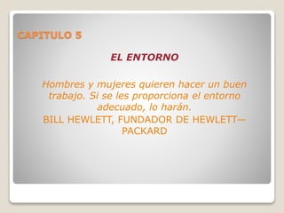 CAPITULO 5
EL ENTORNO
Hombres y mujeres quieren hacer un buen
trabajo. Si se les proporciona el entorno
adecuado, lo harán.
BILL HEWLETT, FUNDADOR DE HEWLETT—
PACKARD
 