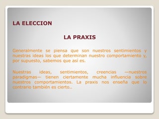 LA ELECCION
LA PRAXIS
Generalmente se piensa que son nuestros sentimientos y
nuestras ideas los que determinan nuestro comportamiento y,
por supuesto, sabemos que así es.
Nuestras ideas, sentimientos, creencias —nuestros
paradigmas— tienen ciertamente mucha influencia sobre
nuestros comportamientos. La praxis nos enseña que lo
contrario también es cierto..
 