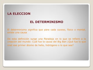 LA ELECCION
EL DETERMINISMO
El determinismo significa que para cada suceso, físico o mental,
existe una causa
De esta definición surge una Paradoja en lo que se refiere a la
creación del mundo: Cuál fue la causa del Big Ban ¿Qué fue lo que
creó ese primer átomo de helio, hidrógeno o lo que sea?
 