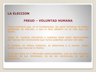 LA ELECCION
FREUD – VOLUNTAD HUMANA
Freud mantiene que, en lo fundamental, los seres humanos no tienen
posibilidad de elección, y que el libre albedrío no es más que una
ilusión.
Según él, nuestras elecciones y nuestros actos están determinadas
por fuerzas del inconsciente que nunca podemos conocer del todo.
El hombre, en última instancia, se determina a sí mismo. Acaba
siendo lo que hace de sí mismo.
El hombre lleva en sí diferentes potencialidades, cuál de ellas actualice
depende de sus decisiones, no de las condiciones en que se
encuentre.
 