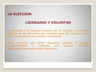 LA ELECCION
LIDERAZGO Y VOLUNTAD
La autoridad y el liderazgo empieza con la voluntad. La voluntad
consiste en las elecciones que hacemos para que nuestros actos
sean consecuentes con nuestras intenciones.
Todos tenemos que tomar decisiones respecto a nuestro
comportamiento y tenemos que aceptar nuestras
responsabilidades sobre estas decisiones
 