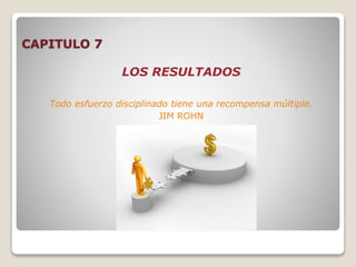 CAPITULO 7
LOS RESULTADOS
Todo esfuerzo disciplinado tiene una recompensa múltiple.
JIM ROHN
 