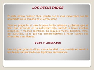 LOS RESULTADOS
En éste último capítulo Jhon resalta que lo más importante que ha
aprendido en la semana es el verbo amar.
Jhon se pregunta si vale la pena tanto esfuerzo y plantea que el
líder que se funda en la autoridad está llamado a hacer muchas
elecciones y muchos sacrificios. Se requiere mucha disciplina. Pero,
por supuesto, es lo que nos comprometimos a hacer cuando nos
ofrecimos a ser líderes.
GOZO Y LIDERAZGO
Hay un gran gozo en dirigir con autoridad, que consiste en servir a
los demás satisfaciendo sus legítimas necesidades.
 