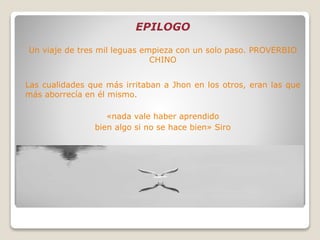 EPILOGO
Un viaje de tres mil leguas empieza con un solo paso. PROVERBIO
CHINO
Las cualidades que más irritaban a Jhon en los otros, eran las que
más aborrecía en él mismo.
«nada vale haber aprendido
bien algo si no se hace bien» Siro
 