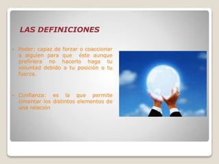 LAS DEFINICIONES
 Poder: capaz de forzar o coaccionar
a alguien para que éste aunque
prefiriera no hacerlo haga tu
voluntad debido a tu posición o tu
fuerza.
 Confianza: es la que permite
cimentar los distintos elementos de
una relación
 