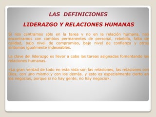 LAS DEFINICIONES
LIDERAZGO Y RELACIONES HUMANAS
Si nos centramos sólo en la tarea y no en la relación humana, nos
encontramos con cambios permanentes de personal, rebeldía, falta de
calidad, bajo nivel de compromiso, bajo nivel de confianza y otros
síntomas igualmente indeseables.
La clave del liderazgo es llevar a cabo las tareas asignadas fomentando las
relaciones humanas.
«La gran verdad de todo en esta vida son las relaciones, las relaciones con
Dios, con uno mismo y con los demás. y esto es especialmente cierto en
los negocios, porque si no hay gente, no hay negocio».
 