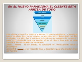 EN EL NUEVO PARADIGMA EL CLIENTE ESTA
ARRIBA DE TODO
Esto obliga a todos los mandos a asumir un nuevo paradigma, y reconocer
que el papel del líder no es mandar, es mas bien servir. Resumiendo, el líder
es alguien que identifica y satisface la legitimas necesidades de su gente y
quita todo obstáculo para que puedan servir al cliente. Para esto se debe
identificar las necesidades de los deseos.
Deseo es un apetito, no considera las consecuencias físicas o
psicológicas
Necesidad: es un requisito físico y psicológico para el bienestar de un
ser humano
 