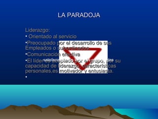 LA PARADOJA

Liderazgo:
• Orientado al servicio
•Preocupado por el desarrollo de sus
Empleados o subordinados.
•Comunicación efectiva
•El lídersatisfaciendo sus legítimasgrupo, por su
          es aceptado por el necesidades
capacidad de liderazgo, características
personales,es motivador y entusiasta.
•
 