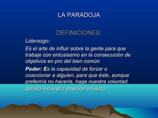 LA PARADOJA

             DEFINICIONES:
Liderazgo:
Es el arte de influir sobre la gente para que
trabaje con entusiasmo en la consecución de
objetivos en pro del bien común.
Poder: Es la capacidad de forzar o
coaccionar a alguien, para que éste, aunque
preferiría no hacerla, haga nuestra voluntad
debido a nuestra posición o fuerza.
 