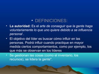 • DEFINICIONES:
• La autoridad: Es el arte de conseguir que la gente haga
  voluntariamente lo que uno quiere debido a se influencia
  personal .
• El objetivo del líder es buscar cómo influir en las
  personas. Podrá influir cuando practique en mayor
  medida ciertos comportamientos, como por ejemplo, los
  que más se observan en los líderes
• Se gestionan las cosas (como el inventario, los
  recursos), se lidera la gente".
 