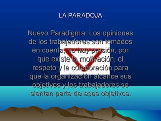 LA PARADOJA

Nuevo Paradigma: Los opiniones
de los trabajadores son tomados
 en cuenta, no hay presión, por
   que existe la motivación, el
 respeto y la colaboración para
que la organización alcance sus
 objetivos y los trabajadores se
sientan parte de esos objetivos.
 
