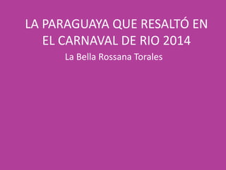 LA PARAGUAYA QUE RESALTÓ EN
EL CARNAVAL DE RIO 2014
La Bella Rossana Torales
 