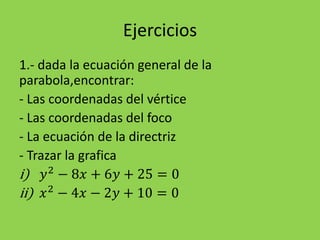 Ejercicios
1.- dada la ecuación general de la
parabola,encontrar:
- Las coordenadas del vértice
- Las coordenadas del foco
- La ecuación de la directriz
- Trazar la grafica
i) 𝑦2
− 8𝑥 + 6𝑦 + 25 = 0
ii) 𝑥2
− 4𝑥 − 2𝑦 + 10 = 0
 