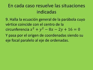En cada caso resuelve las situaciones
indicadas
9. Halla la ecuación general de la parábola cuyo
vértice coincide con el centro de la
circunferencia 𝑥2
+ 𝑦2
− 8𝑥 − 2𝑦 + 16 = 0
Y pasa por el origen de coordenadas siendo su
eje focal paralelo al eje de ordenadas.
 