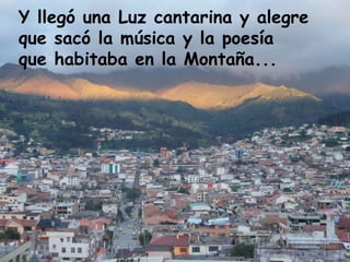 Y llegó una Luz cantarina y alegre  que sacó la música y la poesía  que habitaba en la Montaña...  