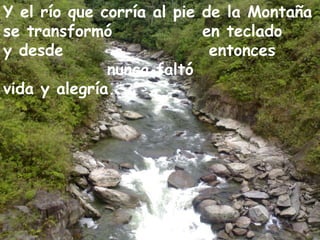 Y el río que corría al pie de la Montaña  se transformó  en teclado  y desde  entonces  nunca faltó  vida y alegría...  