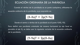 Cuando el vértice de la parábola es un punto cualquiera, utilizamos la
ecuación ordinaria de la parábola, cuya expresión es:
ECUACIÓN ORDINARIA DE LA PARÁBOLA
(X-Xo)² = 2p(Y-Yo)
Donde el centro o vértice de la parábola es el punto V(X0, Y0).
Para definir una parábola orientada de manera horizontal (su eje focal es
paralelo al eje X), se debe usar la siguiente variante de la ecuación ordinaria
de la parábola:
(Y-Yo)² = 2p(X-Xo)
 