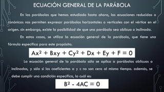 ECUACIÓN GENERAL DE LA PARÁBOLA
En las parábolas que hemos estudiado hasta ahora, las ecuaciones reducidas o
canónicas nos permiten expresar parábolas horizontales o verticales con el vértice en el
origen. sin embargo, existe la posibilidad de que una parábola sea oblicua o inclinada.
En estos casos, se utiliza la ecuación general de la parábola, que tiene una
fórmula específica para este propósito.
Ax² + Bxy + Cy² + Dx + Ey + F = 0
La ecuación general de la parábola sólo se aplica a parábolas oblicuas o
inclinadas, y sólo si los coeficientes a y c no son cero al mismo tiempo. además, se
debe cumplir una condición específica, la cuál es:
B² - 4AC = 0
 