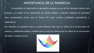 IMPORTANCIA DE LA PARÁBOLA
la parábola es importante en geometría porque es una de las secciones cónicas más
comunes y se utiliza en la construcción de muchos objetos y sistemas. Además, la parábola
tiene propiedades únicas que la hacen útil para resolver problemas geométricos y
matemáticos.
por ejemplo, la parábola tiene un punto llamado foco que se utiliza en la construcción de
antenas y reflectores solares. también tiene un eje de simetría que se utiliza en la construcción
de lentes y espejos curvos.
 