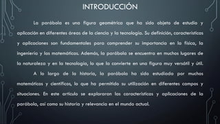INTRODUCCIÓN
La parábola es una figura geométrica que ha sido objeto de estudio y
aplicación en diferentes áreas de la ciencia y la tecnología. Su definición, características
y aplicaciones son fundamentales para comprender su importancia en la física, la
ingeniería y las matemáticas. Además, la parábola se encuentra en muchos lugares de
la naturaleza y en la tecnología, lo que la convierte en una figura muy versátil y útil.
A lo largo de la historia, la parábola ha sido estudiada por muchos
matemáticos y científicos, lo que ha permitido su utilización en diferentes campos y
situaciones. En este articulo se exploraran las características y aplicaciones de la
parábola, así como su historia y relevancia en el mundo actual.
 