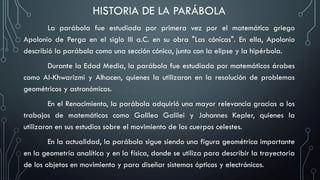 HISTORIA DE LA PARÁBOLA
La parábola fue estudiada por primera vez por el matemático griego
Apolonio de Perga en el siglo III a.C. en su obra "Las cónicas". En ella, Apolonio
describió la parábola como una sección cónica, junto con la elipse y la hipérbola.
Durante la Edad Media, la parábola fue estudiada por matemáticos árabes
como Al-Khwarizmi y Alhacen, quienes la utilizaron en la resolución de problemas
geométricos y astronómicos.
En el Renacimiento, la parábola adquirió una mayor relevancia gracias a los
trabajos de matemáticos como Galileo Galilei y Johannes Kepler, quienes la
utilizaron en sus estudios sobre el movimiento de los cuerpos celestes.
En la actualidad, la parábola sigue siendo una figura geométrica importante
en la geometría analítica y en la física, donde se utiliza para describir la trayectoria
de los objetos en movimiento y para diseñar sistemas ópticos y electrónicos.
 