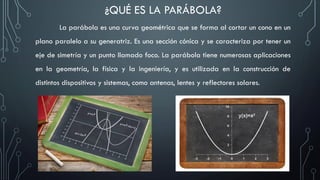 La parábola es una curva geométrica que se forma al cortar un cono en un
plano paralelo a su generatriz. Es una sección cónica y se caracteriza por tener un
eje de simetría y un punto llamado foco. La parábola tiene numerosas aplicaciones
en la geometría, la física y la ingeniería, y es utilizada en la construcción de
distintos dispositivos y sistemas, como antenas, lentes y reflectores solares.
¿QUÉ ES LA PARÁBOLA?
 