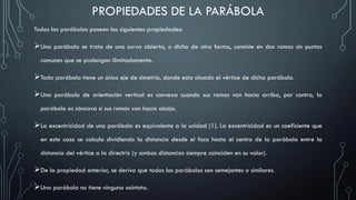 Todas las parábolas poseen las siguientes propiedades:
Una parábola se trata de una curva abierta, o dicho de otra forma, consiste en dos ramas sin puntos
comunes que se prolongan ilimitadamente.
Toda parábola tiene un único eje de simetría, donde esta situado el vértice de dicha parábola.
Una parábola de orientación vertical es convexa cuando sus ramas van hacia arriba, por contra, la
parábola es cóncava si sus ramas van hacia abajo.
La excentricidad de una parábola es equivalente a la unidad (1). La excentricidad es un coeficiente que
en este caso se calcula dividiendo la distancia desde el foco hasta el centro de la parábola entre la
distancia del vértice a la directriz (y ambas distancias siempre coinciden en su valor).
De la propiedad anterior, se deriva que todas las parábolas son semejantes o similares.
Una parábola no tiene ninguna asíntota.
PROPIEDADES DE LA PARÁBOLA
 